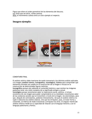 Figura que altera el orden gramatical de los elementos del discurso.
Lit: Estas que me dictó, ritmas sonoras.
Arte: el movimiento cubista sería un claro ejemplo al respecto.
Imagen ejemplo:
COMENTARIO FINAL
El análisis retórico debe insertarse de modo transversal a los distintos análisis aplicados
a la imagen (análisis icónico, iconográfico, iconológico). Icónico para comprender qué
elementos formales son usados en la construcción de la imagen e incluso en la
construcción de determinadas figuras retóricas.
Iconográfico porque sólo sabiendo el contenido histórico a que remiten las imágenes
podremos tener una visión completa de su significado antiguo y actual.
Iconológico porque necesitamos saber la importancia social, política, e incluso
económica de una imagen para poder comprenderla en su totalidad y necesitamos saber
de las conductas sociales que se transmiten a través de la imagen, los estereotipos, para
que, después de contrastarlos, podamos interpretarlos. Así pues el análisis retórico no
suple ni descarta los análisis clásicos, sino que los enriquece, pues, al tratar forma y
contenido, se imbrica de modo transversal y enriquece los otros. El singular interés del
análisis retórico reside en su capacidad de relación con el lenguaje literario y con el
lenguaje publicitario y fílmico.
15
 
