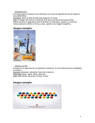 — EPANADIPLOSIS:
La Primera parte comienza con el elemento con el que la segunda termina.El esquema
sería ABCD/EFGA.
Literatura: Mono vestido de seda nunca deja de ser mono.
Cine: la imagen del reloj en la película de El gran salto de los hermanos Cohen.
Podría incluirse en arte obras como la de Mary Jo Lafontaine, donde en un entorno
icónico abstracto similar en forma y color, aparece una imagen fotográfica.
Imagen ejemplo:
— REDUPLICACIÓN:
Consiste en la repetición de un expresión o elemento. Es una reiteración por contigüidad
o contacto.
Literario: Abenamar, Abenainar Imoro de la morería.
Publicidad: Dame, dame, dame, dame kas
Arte: Andy Warhol, Rosemary Trockel, Arman.
Imagen ejemplo:
4
 