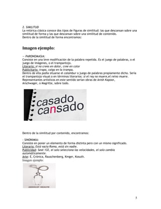 2. SIMILITUD
La retórica clásica conoce dos tipos de figuras de similitud: las que descansan sobre una
similitud de forma y las que descansan sobre una similitud de contenido.
Dentro de la similitud de forma encontramos:
Imagen ejemplo:
— PARONOMASIA:
Consiste en una leve modificación de la palabra repetida. Es el juego de palabras, o el
juego de imágenes, o el trampantojo.
Literario: si no crees en dolor, cree en color
Publicitario: trapa, caiga en la trampa.
Dentro de ella podía situarse el calambur o juego de palabras propiamente dicho. Sería
el trampantojo visual o en términos literarios: si el rey no muere,el reino muere.
Representantes artísticos en este sentido serían obras de Anish Kapoor,
Arschwager, o Magritte, sobre todo.
Dentro de la similitud por contenido, encontramos:
- SINONIMIA:
Consiste en poner un elemento de forma distinta pero con un mismo significado.
Literario: Está vacía Roma, está sin nadie.
Publicidad: Seat 132, el solo selecciona las velocidades, el solo cambia
automáticamente.
Arte: E, Crónica, Rauschenberg, Kmger, Kosuth.
Imagen ejemplo:
5
 
