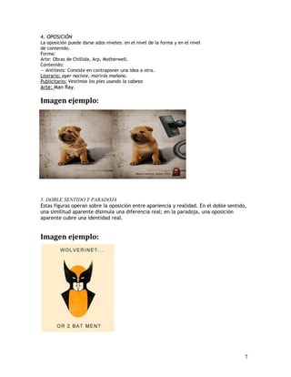 4. OPOSICIÓN
La oposición puede darse ados niveles: en el nivel de la forma y en el nivel
de contenido.
Forma:
Arte: Obras de Chillida, Arp, Motherwell.
Contenido:
— Antítesis: Consiste en contraponer una idea a otra.
Literario: ayer naciste, morirás mañana.
Publicitario: Vestimos los pies usando la cabeza
Arte: Man Ray.
Imagen ejemplo:
5. DOBLE SENTIDO Y PARADOJA
Estas figuras operan sobre la oposición entre apariencia y realidad. En el doble sentido,
una similitud aparente disimula una diferencia real; en la paradoja, una oposición
aparente cubre una identidad real.
Imagen ejemplo:
7
 