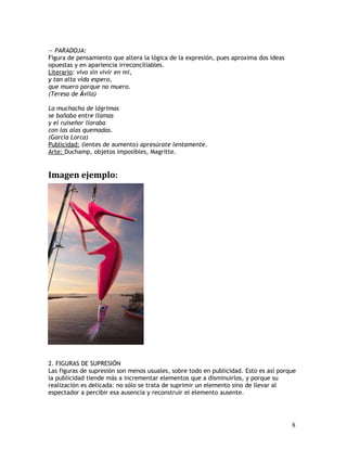 — PARADOJA:
Figura de pensamiento que altera la lógica de la expresión, pues aproxima dos ideas
opuestas y en apariencia irreconciliables.
Literario: vivo sin vivir en mi,
y tan alta vida espero,
que muero porque no muero.
(Teresa de Ávila)
La muchacha de lágrimas
se bañaba entre llamas
y el ruiseñor lloraba
con las alas quemadas.
(García Lorca)
Publicidad: (lentes de aumento) apresúrate lentamente.
Arte: Duchamp, objetos imposibles, Magritte.
Imagen ejemplo:
2. FIGURAS DE SUPRESIÓN
Las figuras de supresión son menos usuales, sobre todo en publicidad. Esto es así porque
la publicidad tiende más a incrementar elementos que a disminuirlos, y porque su
realización es delicada: no sólo se trata de suprimir un elemento sino de llevar al
espectador a percibir esa ausencia y reconstruir el elemento ausente.
8
 