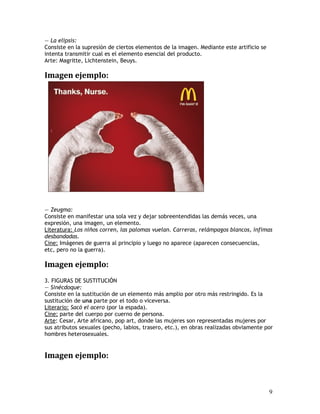 — La elipsis:
Consiste en la supresión de ciertos elementos de la imagen. Mediante este artificio se
intenta transmitir cual es el elemento esencial del producto.
Arte: Magritte, Lichtenstein, Beuys.
Imagen ejemplo:
— Zeugma:
Consiste en manifestar una sola vez y dejar sobreentendidas las demás veces, una
expresión, una imagen, un elemento.
Literatura: Los niños corren, las palomas vuelan. Carreras, relámpagos blancos, ínfimas
desbandadas.
Cine: Imágenes de guerra al principio y luego no aparece (aparecen consecuencias,
etc, pero no la guerra).
Imagen ejemplo:
3. FIGURAS DE SUSTITUCIÓN
— Sinécdoque:
Consiste en la sustitución de un elemento más amplio por otro más restringido. Es la
sustitución de una parte por el todo o viceversa.
Literario: Sacó el acero (por la espada).
Cine: parte del cuerpo por cuerno de persona.
Arte: Cesar, Arte africano, pop art, donde las mujeres son representadas mujeres por
sus atributos sexuales (pecho, labios, trasero, etc.), en obras realizadas obviamente por
hombres heterosexuales.
Imagen ejemplo:
9
 