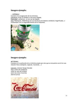 Imagen ejemplo:
— HIPÉRBOLE:
Consiste en la exageración de los términos.
Literatura: Erase un hombre a una nariz pegado.
Publicidad: solthermic, el otro sol de España.
Arte: Rosenquist, Oldemburg con sus esculturas de objetos cotidianos magnificados, o
Lichtenstein con su engrandecimiento de la historieta.
Imagen ejemplo:
METONIMIA:
Consiste en la sustitución de un término propio por otro que se encuentra con él en una
relación física (temporal, espacial, funcional,...)
Literario: Antonio Vargas Heredia
hijo y nieto de Camborios
viene sin varo de mimbre
entre los cinco tricornios
(García Lorca)
11
 