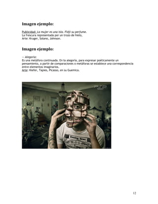 Imagen ejemplo:
Publicidad: La mujer es una isla. Fidji su perfume.
La frescura representada por un trozo de hielo,
Arte: Kruger, Solano, Johnson.
Imagen ejemplo:
— Alegoría:
Es una metáfora continuada. En la alegoría, para expresar poéticamente un
pensamiento, a partir de comparaciones o metáforas se establece una correspondencia
entre elementos imaginarios.
Arte: Kiefer, Tapies, Picasso, en su Guemica.
12
 