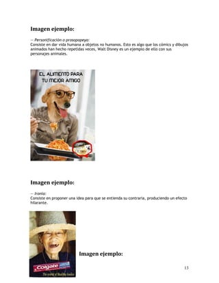 Imagen ejemplo:
— Personificación o prosopopeya:
Consiste en dar vida humana a objetos no humanos. Esto es algo que los cómics y dibujos
animados han hecho repetidas veces, Walt Disney es un ejemplo de ello con sus
personajes animales.
Imagen ejemplo:
— Ironia:
Consiste en proponer una idea para que se entienda su contraria, produciendo un efecto
hilarante.
Imagen ejemplo:
13
 