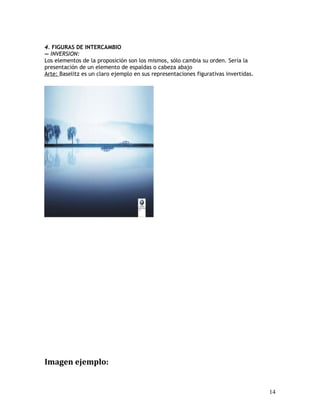 4. FIGURAS DE INTERCAMBIO
— INVERSION:
Los elementos de la proposición son los mismos, sólo cambia su orden. Sería la
presentación de un elemento de espaldas o cabeza abajo
Arte: Baselitz es un claro ejemplo en sus representaciones figurativas invertidas.
Imagen ejemplo:
14
 