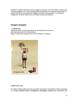 Consiste en utilizar elementos de otro código ya conocido, sea éste artístico, publicitario
o de otro lenguaje. En el arte contemporáneo el préstamo es un elemento muy usual, el
equipo Crónica de nuevo presenta imágenes artísticas reactualizadas. La utilización,
trasgresión, de obras clásicas sería una figura retórica de préstamo.
Imagen ejemplo:
— HIPÉRBATON:
Figura que altera el orden gramatical de los elementos del discurso.
Lit: Estas que me dictó, ritmas sonoras.
Arte: el movimiento cubista sería un claro ejemplo al respecto.
COMENTARIO FINAL
El análisis retórico debe insertarse de modo transversal a los distintos análisis aplicados
a la imagen (análisis icónico, iconográfico, iconológico). Icónico para comprender qué
16
 