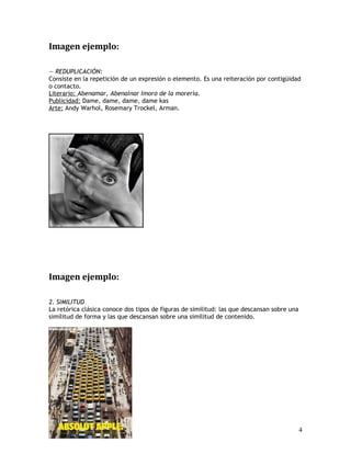 Imagen ejemplo:
— REDUPLICACIÓN:
Consiste en la repetición de un expresión o elemento. Es una reiteración por contigüidad
o contacto.
Literario: Abenamar, Abenainar Imoro de la morería.
Publicidad: Dame, dame, dame, dame kas
Arte: Andy Warhol, Rosemary Trockel, Arman.
Imagen ejemplo:
2. SIMILITUD
La retórica clásica conoce dos tipos de figuras de similitud: las que descansan sobre una
similitud de forma y las que descansan sobre una similitud de contenido.
4
 