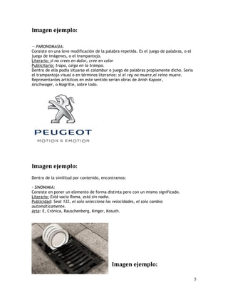 Imagen ejemplo:
— PARONOMASIA:
Consiste en una leve modificación de la palabra repetida. Es el juego de palabras, o el
juego de imágenes, o el trampantojo.
Literario: si no crees en dolor, cree en color
Publicitario: trapa, caiga en la trampa.
Dentro de ella podía situarse el calambur o juego de palabras propiamente dicho. Sería
el trampantojo visual o en términos literarios: si el rey no muere,el reino muere.
Representantes artísticos en este sentido serían obras de Anish Kapoor,
Arschwager, o Magritte, sobre todo.
Imagen ejemplo:
Dentro de la similitud por contenido, encontramos:
- SINONIMIA:
Consiste en poner un elemento de forma distinta pero con un mismo significado.
Literario: Está vacía Roma, está sin nadie.
Publicidad: Seat 132, el solo selecciona las velocidades, el solo cambia
automáticamente.
Arte: E, Crónica, Rauschenberg, Kmger, Kosuth.
Imagen ejemplo:
5
 