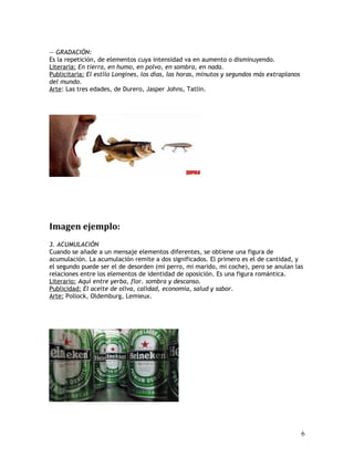 — GRADACIÓN:
Es la repetición, de elementos cuya intensidad va en aumento o disminuyendo.
Literaria: En tierra, en humo, en polvo, en sombra, en nada.
Publicitaria: El estilo Longines, los días, las horas, minutos y segundos más extraplanos
del mundo.
Arte: Las tres edades, de Durero, Jasper Johns, Tatlin.
Imagen ejemplo:
3. ACUMULACIÓN
Cuando se añade a un mensaje elementos diferentes, se obtiene una figura de
acumulación. La acumulación remite a dos significados. El primero es el de cantidad, y
el segundo puede ser el de desorden (mi perro, mi marido, mi coche), pero se anulan las
relaciones entre los elementos de identidad de oposición. Es una figura romántica.
Literario: Aquí entre yerba, flor. sombra y descanso.
Publicidad: El aceite de oliva, calidad, economía, salud y sabor.
Arte: Pollock, Oldemburg, Lemieux.
6
 