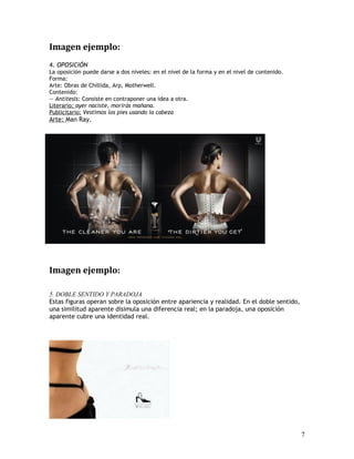 Imagen ejemplo:
4. OPOSICIÓN
La oposición puede darse a dos niveles: en el nivel de la forma y en el nivel de contenido.
Forma:
Arte: Obras de Chillida, Arp, Motherwell.
Contenido:
— Antítesis: Consiste en contraponer una idea a otra.
Literario: ayer naciste, morirás mañana.
Publicitario: Vestimos los pies usando la cabeza
Arte: Man Ray.
Imagen ejemplo:
5. DOBLE SENTIDO Y PARADOJA
Estas figuras operan sobre la oposición entre apariencia y realidad. En el doble sentido,
una similitud aparente disimula una diferencia real; en la paradoja, una oposición
aparente cubre una identidad real.
7
 