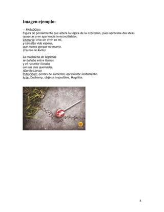 Imagen ejemplo:
— PARADOJA:
Figura de pensamiento que altera la lógica de la expresión, pues aproxima dos ideas
opuestas y en apariencia irreconciliables.
Literario: vivo sin vivir en mi,
y tan alta vida espero,
que muero porque no muero.
(Teresa de Ávila)
La muchacha de lágrimas
se bañaba entre llamas
y el ruiseñor lloraba
con las alas quemadas.
(García Lorca)
Publicidad: (lentes de aumento) apresúrate lentamente.
Arte: Duchamp, objetos imposibles, Magritte.
8
 