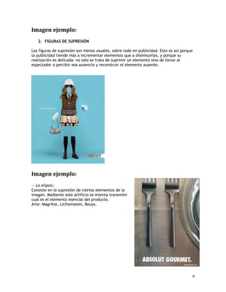 Imagen ejemplo:
2. FIGURAS DE SUPRESIÓN
Las figuras de supresión son menos usuales, sobre todo en publicidad. Esto es así porque
la publicidad tiende más a incrementar elementos que a disminuirlos, y porque su
realización es delicada: no sólo se trata de suprimir un elemento sino de llevar al
espectador a percibir esa ausencia y reconstruir el elemento ausente.
Imagen ejemplo:
— La elipsis:
Consiste en la supresión de ciertos elementos de la
imagen. Mediante este artificio se intenta transmitir
cual es el elemento esencial del producto.
Arte: Magritte, Lichtenstein, Beuys.
9
 