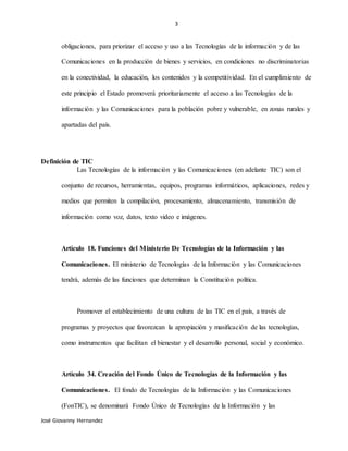 3
José Giovanny Hernandez
obligaciones, para priorizar el acceso y uso a las Tecnologías de la información y de las
Comunicaciones en la producción de bienes y servicios, en condiciones no discriminatorias
en la conectividad, la educación, los contenidos y la competitividad. En el cumplimiento de
este principio el Estado promoverá prioritariamente el acceso a las Tecnologías de la
información y las Comunicaciones para la población pobre y vulnerable, en zonas rurales y
apartadas del país.
Definición de TIC
Las Tecnologías de la información y las Comunicaciones (en adelante TIC) son el
conjunto de recursos, herramientas, equipos, programas informáticos, aplicaciones, redes y
medios que permiten la compilación, procesamiento, almacenamiento, transmisión de
información como voz, datos, texto video e imágenes.
Artículo 18. Funciones del Ministerio De Tecnologías de la Información y las
Comunicaciones. El ministerio de Tecnologías de la Información y las Comunicaciones
tendrá, además de las funciones que determinan la Constitución política.
Promover el establecimiento de una cultura de las TIC en el país, a través de
programas y proyectos que favorezcan la apropiación y masificación de las tecnologías,
como instrumentos que facilitan el bienestar y el desarrollo personal, social y económico.
Artículo 34. Creación del Fondo Único de Tecnologías de la Información y las
Comunicaciones. El fondo de Tecnologías de la Información y las Comunicaciones
(FonTIC), se denominará Fondo Único de Tecnologías de la Información y las
 