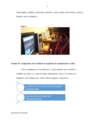 5
José Giovanny Hernandez
brecha digital, contribuir al desarrollo económico, social y político de la Nación, y elevar el
bienestar de los colombianos.
Imagen 1
Artículo 20. Composición de la Comisión de regulación de Comunicaciones (CRC)
Para el cumplimiento de sus funciones, y como instancias que sesionarán y
decidirán los asuntos a su cargo de manera independiente entre sí, la Comisión de
Regulación de Comunicaciones (CRC) tendrá la siguiente composición.
La Sesion de Comision de Contenidos
Audiovisuales
La Sesion de Comision de
Comunicaciones
 