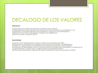 DECALOGO DE LOS VALORESTolerancia:Aceptamos con respeto las opiniones contrarias a las nuestras.No descalificamos a las personas que tienen puntos de vista que no compartimos. Las aceptamos con respeto genuino por el individuo, aunque no nos entendamos.Tolerancia no es hacer concesiones. Tampoco es indiferencia.Supone conocer y aceptar al otro.Aprendizaje:Creemos en el mejoramiento continuo nutrido con la experiencia diaria.Creemos en la autoridad que confiere el conocimiento, el estudio y la experiencia.Por ello nos capacitamos y actualizamos de manera permanente y sistematizada.Entendemos el aprendizaje como un proceso práctico de aplicación de ajustes y cambios en el comportamiento, no sólo como un ejercicio del conocimiento teórico.Decimos que aprendemos después de haber cambiado lo que era necesario cambiar.