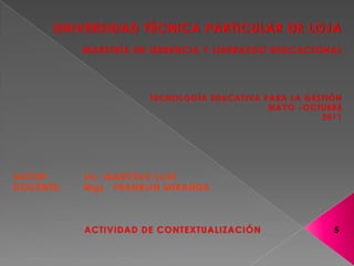 UNIVERSIDAD TÉCNICA PARTICULAR DE LOJAMAESTRÍA EN GERENCIA Y LIDERAZGO EDUCACIONALTECNOLOGÍA EDUCATIVA PARA LA GESTIÓNMAYO –OCTUBRE 2011    AUTOR: 	Lic. MARCELO LUJEDOCENTE:	Mgs.  FRANKLIN MIRANDA  ACTIVIDAD DE CONTEXTUALIZACIÓN   5 