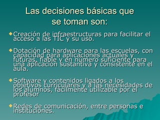 Las decisiones básicas que
           se toman son:
 Creaciónde infraestructuras para facilitar el
 acceso a las TIC y su uso.
 Dotación  de hardware para las escuelas, con
 capacidad para aplicaciones actuales y
 futuras, fiable y en número suficiente para
 una aplicación sustantiva y consistente en el
 aula.
 Software y contenidos ligados a los
 objetivos curriculares y a las necesidades de
 los alumnos, fácilmente utilizable por el
 profesor
 Redes  de comunicación, entre personas e
 instituciones.
 