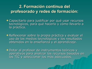 2. Formación continua del
  profesorado y redes de formación:

 Capacitarlo para justificar por qué usar recursos
 tecnológicos, para qué hacerlo y cómo llevarlo a
 la práctica.

 Reflexionarsobre la propia práctica y evaluar el
 uso de los medios tecnológicos y los resultados
 obtenidos en la enseñanza y el aprendizaje.

 Dotar al profesor de instrumentos teóricos y
 operativos para analizar los recursos basados en
 las TIC y seleccionar los más adecuados.
 