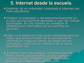 5. Internet desde la escuela.
 Disponer   de un ordenador conectado a Internet con
    fines educativos.

 Integrar   el ordenador y las telecomunicaciones en
    el aula que los alumnos aprendan a usar las nuevas
    tecnologías. Es una manera de conseguir la
    alfabetización informática de los alumnos en
    gerundio.

 Calar   en la población más joven campañas para los
    niños, que serán el motor de la sociedad de la
    información madura y sentar las bases de una
    concepción constructiva y solidaria de la nueva
    sociedad en red.

    Extender hacia los colegios, infraestructura de
    banda ancha, equipamiento, acceso, gasto en
    comunicaciones, formación de profesorado y
    dotación de contenidos y aplicaciones.
 