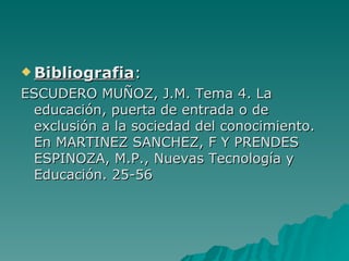 Bibliografia:

ESCUDERO MUÑOZ, J.M. Tema 4. La
 educación, puerta de entrada o de
 exclusión a la sociedad del conocimiento.
 En MARTINEZ SANCHEZ, F Y PRENDES
 ESPINOZA, M.P., Nuevas Tecnología y
 Educación. 25-56
 