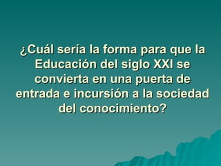 ¿Cuál sería la forma para que la
   Educación del siglo XXI se
   convierta en una puerta de
entrada e incursión a la sociedad
       del conocimiento?
 