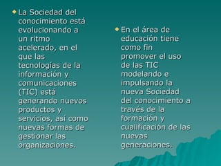  LaSociedad del
 conocimiento está
 evolucionando a        Enel área de
 un ritmo               educación tiene
 acelerado, en el       como fin
 que las                promover el uso
 tecnologías de la      de las TIC
 información y          modelando e
 comunicaciones         impulsando la
 (TIC) está             nueva Sociedad
 generando nuevos       del conocimiento a
 productos y            través de la
 servicios, así como    formación y
 nuevas formas de       cualificación de las
 gestionar las          nuevas
 organizaciones.        generaciones.
 