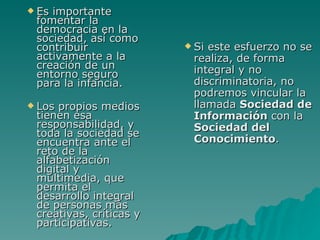 Esimportante
 fomentar la
 democracia en la
 sociedad, así como
 contribuir               Sieste esfuerzo no se
 activamente a la         realiza, de forma
 creación de un           integral y no
 entorno seguro
 para la infancia.        discriminatoria, no
                          podremos vincular la
 Los propios medios      llamada Sociedad de
 tienen esa               Información con la
 responsabilidad, y       Sociedad del
 toda la sociedad se
 encuentra ante el        Conocimiento.
 reto de la
 alfabetización
 digital y
 multimedia, que
 permita el
 desarrollo integral
 de personas más
 creativas, críticas y
 participativas.
 