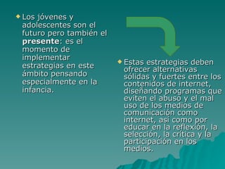  Losjóvenes y
 adolescentes son el
 futuro pero también el
 presente: es el
 momento de
 implementar               Estas
 estrategias en este              estrategias deben
                           ofrecer alternativas
 ámbito pensando           sólidas y fuertes entre los
 especialmente en la       contenidos de internet,
 infancia.                 diseñando programas que
                           eviten el abuso y el mal
                           uso de los medios de
                           comunicación como
                           internet, así como por
                           educar en la reflexión, la
                           selección, la crítica y la
                           participación en los
                           medios.
 