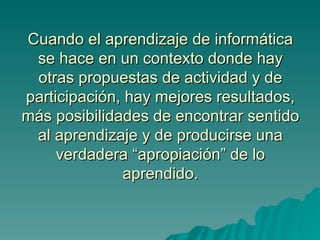 Cuando el aprendizaje de informática
 se hace en un contexto donde hay
 otras propuestas de actividad y de
participación, hay mejores resultados,
más posibilidades de encontrar sentido
 al aprendizaje y de producirse una
     verdadera “apropiación” de lo
              aprendido.
 