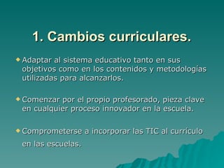 1. Cambios curriculares.
 Adaptar al sistema educativo tanto en sus
 objetivos como en los contenidos y metodologías
 utilizadas para alcanzarlos.

 Comenzar por el propio profesorado, pieza clave
 en cualquier proceso innovador en la escuela.

 Comprometerse     a incorporar las TIC al currículo
 en las escuelas.
 