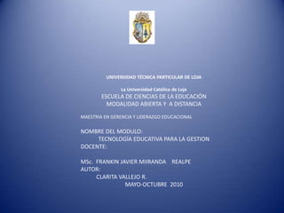	UNIVERSIDAD TÉCNICA PARTICULAR DE LOJA La Universidad Católica de Loja  	ESCUELA DE CIENCIAS DE LA EDUCACIÓN 	MODALIDAD ABIERTA Y  A DISTANCIA MAESTRIA EN GERENCIA Y LIDERAZGO EDUCACIONAL	 NOMBRE DEL MODULO: 	TECNOLOGÍA EDUCATIVA PARA LA GESTION DOCENTE:  MSc.  FRANKIN JAVIER MIIRANDA    REALPE AUTOR:                     CLARITA VALLEJO R. 	MAYO-OCTUBRE  2010 