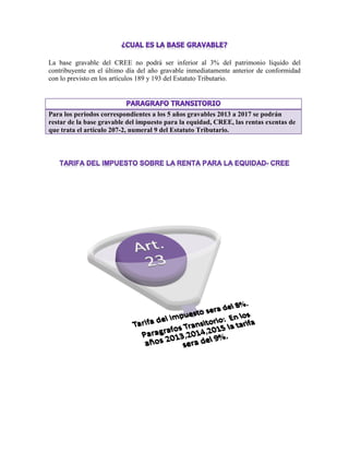 La base gravable del CREE no podrá ser inferior al 3% del patrimonio líquido del
contribuyente en el último día del año gravable inmediatamente anterior de conformidad
con lo previsto en los artículos 189 y 193 del Estatuto Tributario.
Para los periodos correspondientes a los 5 años gravables 2013 a 2017 se podrán
restar de la base gravable del impuesto para la equidad, CREE, las rentas exentas de
que trata el artículo 207-2, numeral 9 del Estatuto Tributario.
 