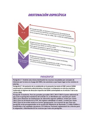 Parágrafo 1°. Tendrán esta misma destinación los recursos recaudados por concepto de
intereses por la mora en el pago del CREE y las sanciones a que hayan lugar en los revistos en
esta ley.
Parágrafo 2°. Sin perjuicio de lo establecido en la presente ley tanto el ICBF como el SENA
conservarán su autonomía administrativa y funcional. Lo dispuesto en esta ley mantiene
inalterado el régimen de dirección tripartita del SENA contemplado en el artículo 7 de la Ley
119 de 1994.
Parágrafo Transitorio. Para los periodos gravables 2013, 2014 Y2015 el punto adicional de
que trata el parágrafo transitorio del artículo 23, se distribuirá así: cuarenta por ciento
(40%) para financiar las instituciones de educación superior públicas, treinta por ciento
(30%) para la nivelación de la UPC del régimen subsidiado en salud, y treinta por ciento
(30%) para la inversión social en el sector agropecuario. Los recursos de que trata este
parágrafo serán presupuestados en la sección del Ministerio de Hacienda y Crédito Público y
transferidos a las entidades ejecutoras. El Gobierno Nacional reglamentará los criterios para
la asignación y distribución de los recursos que trata este parágrafo.
 