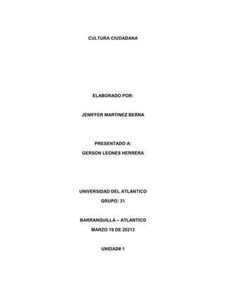CULTURA CIUDADANA




    ELABORADO POR:



JENIFFER MARTINEZ BERNA




     PRESENTADO A:

 GERSON LEONES HERRERA




UNIVERSIDAD DEL ATLANTICO

        GRUPO: 31



BARRANQUILLA – ATLANTICO

    MARZO 19 DE 20213



        UNIDAD# 1
 