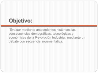 Objetivo: 
“Evaluar mediante antecedentes históricos las 
consecuencias demográficas, tecnológicas y 
económicas de la Revolución Industrial, mediante un 
debate con secuencia argumentativa. 
 
