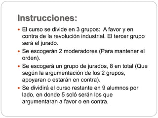 Instrucciones: 
 El curso se divide en 3 grupos: A favor y en 
contra de la revolución industrial. El tercer grupo 
será el jurado. 
 Se escogerán 2 moderadores (Para mantener el 
orden). 
 Se escogerá un grupo de jurados, 8 en total (Que 
según la argumentación de los 2 grupos, 
apoyaran o estarán en contra). 
 Se dividirá el curso restante en 9 alumnos por 
lado, en donde 5 soló serán los que 
argumentaran a favor o en contra. 
 