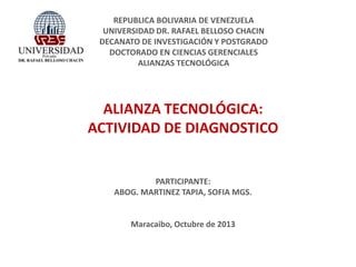 REPUBLICA BOLIVARIA DE VENEZUELA
UNIVERSIDAD DR. RAFAEL BELLOSO CHACIN
DECANATO DE INVESTIGACIÓN Y POSTGRADO
DOCTORADO EN CIENCIAS GERENCIALES
ALIANZAS TECNOLÓGICA
ALIANZA TECNOLÓGICA:
ACTIVIDAD DE DIAGNOSTICO
PARTICIPANTE:
ABOG. MARTINEZ TAPIA, SOFIA MGS.
Maracaibo, Octubre de 2013
 