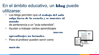 En el ámbito educativo, un blog puede
utilizarse:
▷ Los blogs permiten que el trabajo del aula
salga fuera de la escuela y se muestre al
mundo
de pertenencia a un "aula extendida".
▷ Ayudan a trabajar ciertos aprendizajes
nuevos
aprendizajes no formales.
▷ Para el profesor pueden servir como
materia
10
 