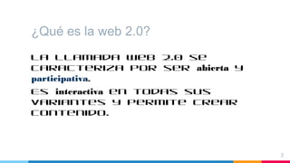 ¿Qué es la web 2.0?
La llamada Web 2.0 se
caracteriza por ser abierta y
participativa.
Es interactiva en todas sus
variantes y permite crear
contenido.
3
 