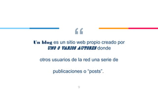 “Un blog es un sitio web propio creado por
uno o varios autores donde
otros usuarios de la red una serie de
publicaciones o “posts”.
9
 