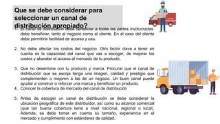 Que se debe considerar para
seleccionar un canal de
distribución apropiado?
1. El canal de distribución debe beneficiar a todas las partes involucradas.
debe beneficiar, tanto al negocio como al cliente. En el caso del cliente
debe permitirle facilidad de acceso y uso.
2. No debe afectar los costos del negocio. Otro factor clave a tener en
cuenta es la capacidad del canal que vas a escoger, de mejorar los
costos y abaratar el acceso al mercado de tu producto.
3. Que no desentone con tu producto y marca. Procurar que el canal de
distribución que se escoja tenga una imagen, calidad y prestigio que
complementen o mejoren a las de un negocio. Un buen canal puede
ayudar a construir o reforzar una marca y beneficiar un producto.
4. Conocer la cobertura de mercado del canal de distribución
5. Antes de escoger un canal de distribución se debe considerar la
ubicación geográfica de este distribuidor, así como su alcance comercial
(qué tan buena cobertura tiene a nivel nacional, regional o local).
Además, se debe tomar en cuenta su tamaño, experiencia en el
mercado y cumplimiento con estándares de calidad.
 