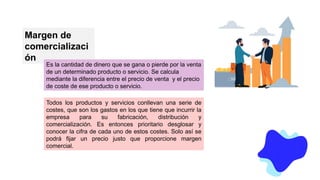 Margen de
comercializaci
ón
Es la cantidad de dinero que se gana o pierde por la venta
de un determinado producto o servicio. Se calcula
mediante la diferencia entre el precio de venta y el precio
de coste de ese producto o servicio.
Todos los productos y servicios conllevan una serie de
costes, que son los gastos en los que tiene que incurrir la
empresa para su fabricación, distribución y
comercialización. Es entonces prioritario desglosar y
conocer la cifra de cada uno de estos costes. Solo así se
podrá fijar un precio justo que proporcione margen
comercial.
 