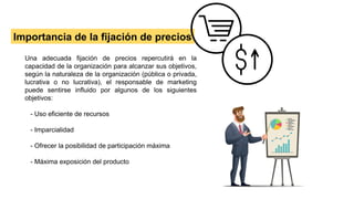 Importancia de la fijación de precios
Una adecuada fijación de precios repercutirá en la
capacidad de la organización para alcanzar sus objetivos,
según la naturaleza de la organización (pública o privada,
lucrativa o no lucrativa), el responsable de marketing
puede sentirse influido por algunos de los siguientes
objetivos:
- Uso eficiente de recursos
- Imparcialidad
- Ofrecer la posibilidad de participación máxima
- Máxima exposición del producto
 