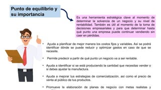 Punto de equilibrio y
su importancia
Es una herramienta estratégica clave al momento de
determinar la solvencia de un negocio y su nivel de
rentabilidad. También es útil al momento de la toma de
decisiones empresariales y para que determinar hasta
qué punto una empresa puede continuar vendiendo sin
caer en pérdidas.
• Ayuda a planificar de mejor manera los costos fijos y variables. Así se podrá
identificar dónde se puede reducir y optimizar gastos en caso de que se
necesite.
• Permite predecir a partir de qué punto un negocio va a ser rentable.
• Ayuda a identificar si se está produciendo la cantidad que necesitas vender o
si debes ajustar la manufactura.
• Ayuda a mejorar tus estrategias de comercialización, así como el precio de
venta al público de tus productos.
• Promueve la elaboración de planes de negocio con metas realistas y
 