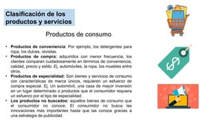 Clasificación de los
productos y servicios
• Productos de conveniencia: Por ejemplo, los detergentes para
ropa, los dulces, revistas.
• Productos de compra: adquiridos con menor frecuencia, los
clientes comparan cuidadosamente en términos de conveniencia,
calidad, precio y estilo. Ej. automóviles, la ropa, los muebles entre
otros.
• Productos de especialidad: Son bienes y servicios de consumo
con características de marca únicos, requieren un esfuerzo de
compra especial. Ej. Un automóvil, una casa de mayor inversión
en un lugar determinado o productos que el consumidor requiera
un esfuerzo por el tipo de especialidad.
• Los productos no buscados: aquellos bienes de consumo que
el consumidor no conoce. El consumidor no busca las
innovaciones más importantes hasta que las conoce gracias a
una estrategia de publicidad.
Productos de consumo
 