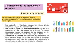 Clasificación de los productos y
servicios
Productos industriales
Son aquellos productos que se adquieren para un
procesamiento posterior o para utilizarse en la realización
de un negocio.
• Los materiales y refacciones abarcan las materias primas,
materiales y componentes manufacturados.
• Los bienes de capital son productos industriales, ayudan en la
producción u otras operaciones del comprador, incluyendo
instalaciones, equipo de accesorio Ej. generadores de luz,
ascensores, sistemas de computación y equipo de oficina.
• Suministros y servicios son productos de conveniencia del
campo industrial, suelen adquirirse con un mínimo de esfuerzo o
comparaciones. Aquí están los servicios de mantenimiento y
reparación, asesoría de negocios, consultoras entre otros.
 