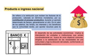 Producto e ingreso nacional
Se refiere a la retribución que reciben los factores de la
producción, valorada en términos monetarios, por su
contribución el proceso productivo, durante un período
determinado de tiempo, generalmente un año. Es el valor
de los salarios, las rentas, los intereses y los beneficios
que la comunidad recibe, por aportar recursos para la
producción.
El desarrollo de las actividades económicas implica la
interrelación de unidades e instituciones que actúan
coordinadamente en busca de unos objetivos comunes,
dirigidos a la satisfacción de las necesidades de una
comunidad y bajo la dirección del estado, conformando un
sistema económico.
 
