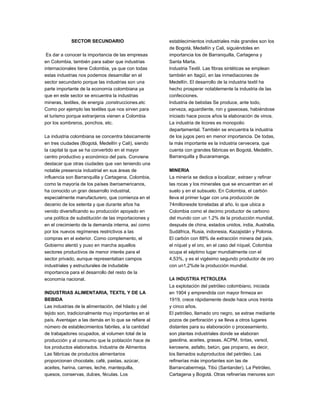 SECTOR SECUNDARIO
Es dar a conocer la importancia de las empresas
en Colombia, también para saber que industrias
internacionales tiene Colombia, ya que con todas
estas industrias nos podemos desarrollar en el
sector secundario porque las industrias son una
parte importante de la economía colombiana ya
que en este sector se encuentra la industrias
mineras, textiles, de energía ,construcciones.etc
Como por ejemplo las textiles que nos sirven para
el turismo porque extranjeros vienen a Colombia
por los sombreros, ponchos. etc.
La industria colombiana se concentra básicamente
en tres ciudades (Bogotá, Medellín y Cali), siendo
la capital la que se ha convertido en el mayor
centro productivo y económico del país. Conviene
destacar que otras ciudades que van teniendo una
notable presencia industrial en sus áreas de
influencia son Barranquilla y Cartagena. Colombia,
como la mayoría de los países iberoamericanos,
ha conocido un gran desarrollo industrial,
especialmente manufacturero, que comienza en el
decenio de los setenta y que durante años ha
venido diversificando su producción apoyado en
una política de substitución de las importaciones y
en el crecimiento de la demanda interna, así como
por los nuevos regímenes restrictivos a las
compras en el exterior. Como complemento, el
Gobierno alentó y puso en marcha aquellos
sectores productivos de menor interés para el
sector privado, aunque representaban campos
industriales y estructurales de indudable
importancia para el desarrollo del resto de la
economía nacional.
INDUSTRIAS ALIMENTARIA, TEXTIL Y DE LA
BEBIDA
Las industrias de la alimentación, del hilado y del
tejido son, tradicionalmente muy importantes en el
país. Aventajan a las demás en lo que se refiere al
número de establecimientos fabriles, a la cantidad
de trabajadores ocupados, al volumen total de la
producción y al consumo que la población hace de
los productos elaborados. Industria de Alimentos
Las fábricas de productos alimentarios
proporcionan chocolate, café, pastas, azúcar,
aceites, harina, carnes, leche, mantequilla,
quesos, conservas, dulces, féculas. Los
establecimientos industriales más grandes son los
de Bogotá, Medellín y Cali, siguiéndoles en
importancia los de Barranquilla, Cartagena y
Santa Marta.
Industria Textil. Las fibras sintéticas se emplean
también en Itagüí, en las inmediaciones de
Medellín. El desarrollo de la industria textil ha
hecho prosperar notablemente la industria de las
confecciones.
Industria de bebidas Se produce, ante todo,
cerveza, aguardiente, ron y gaseosas, habiéndose
iniciado hace pocos años la elaboración de vinos.
La industria de licores es monopolio
departamental. También se encuentra la industria
de los jugos pero en menor importancia. De todas,
la más importante es la industria cervecera, que
cuenta con grandes fábricas en Bogotá, Medellín,
Barranquilla y Bucaramanga.
MINERIA
La minería se dedica a localizar, extraer y refinar
las rocas y los minerales que se encuentran en el
suelo y en el subsuelo. En Colombia, el carbón
lleva el primer lugar con una producción de
74millonesde toneladas al año, lo que ubica a
Colombia como el decimo productor de carbono
del mundo con un 1.2% de la producción mundial,
después de china, estados unidos, india, Australia,
Sudáfrica, Rusia, indonesia, Kazajistán y Polonia.
El carbón con 88% de extracción minera del país,
el níquel y el oro, en el caso del níquel, Colombia
ocupa el séptimo lugar mundialmente con el
4,53%, y es el vigésimo segundo productor de oro
con un1,2%de la producción mundial.
LA INDUSTRIA PETROLERA
La explotación del petróleo colombiano, iniciada
en 1904 y emprendida con mayor firmeza en
1919, crece rápidamente desde hace unos treinta
y cinco años.
El petróleo, llamado oro negro, se extrae mediante
pozos de perforación y se lleva a otros lugares
distantes para su elaboración o procesamiento,
son plantas industriales donde se elaboran
gasolina, aceites, grasas, ACPM, tintas, varsol,
kerosene, asfalto, betún, gas propano, es decir,
los llamados subproductos del petróleo. Las
refinerías más importantes son las de
Barrancabermeja, Tibú (Santander), La Petróleo,
Cartagena y Bogotá. Otras refinerías menores son
 