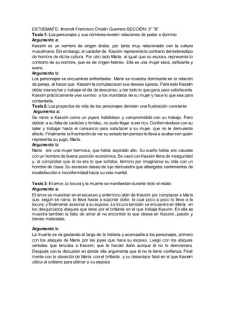 ESTUDIANTE: Imanolt Francisco Cholán Guerrero SECCIÓN: 3° “B”
Tesis 1: Los personajes y sus nombres revelan relaciones de poder o dominio
Argumento a:
Kassim es un nombre de origen árabe, por tanto muy relacionado con la cultura
musulmana. Sin embargo, el carácter de Kassim representa lo contrario del estereotipo
de hombre de dicha cultura. Por otro lado María, al igual que su esposo, representa lo
contrario de su nombre, que es de origen hebreo. Ella es una mujer seca, asfixiante y
avara.
Argumento b:
Los personajes se encuentran enfrentados. María se muestra dominante en la relación
de pareja, al hacer que Kassim la complazca en sus deseos lujosos. Para esto Kassim
debía trasnochar y trabajar el día de descanso, y dar todo lo que gana para satisfacerla.
Kassim prácticamente vive sumiso a los mandatos de su mujer y hace lo que sea para
contentarla.
Tesis 2: Los proyectos de vida de los personajes denotan una frustración constante
Argumento a:
Se narra a Kassim como un joyero habilidoso y comprometido con su trabajo. Pero
debido a su falta de carácter y timidez, no pudo llegar a ser rico. Conformándose con su
taller y trabajar hasta el cansancio para satisfacer a su mujer, que no le demuestra
afecto. Finalmente la frustración de ver su estado tan penoso lo lleva a acabar con quien
representa su yugo, María.
Argumento b:
María era una mujer hermosa, que había aspirado alto. Su sueño había era casarse
con un hombre de buena posición económica. Se casó con Kassim llena de inseguridad
y, al comprobar que él no era lo que soñaba, término por imaginarse su vida con un
hombre de clase. Su excesivo deseo de lujo demuestra que albergaba sentimientos de
insatisfacción e inconformidad hacia su vida marital.
Tesis 3: El amor, la locura y la muerte se manifiestan durante todo el relato
Argumento a:
El amor se muestran en el excesivo y enfermizo afán de Kassim por complacer a María
que, según se narra, lo lleva hasta a soportar dolor, lo cual poco a poco lo lleva a la
locura, y finalmente asesinar a su esposa. La locura también se encuentra en María, en
los desquiciados ataques que tiene por el brillante en el que trabaja Kassim. En ella se
muestra también la falta de amor al no encontrar lo que desea en Kassim, pasión y
bienes materiales.
Argumento b:
La muerte se va gestando al largo de la historia y acompaña a los personajes, primero
con los ataques de María por las joyas que hace su esposo. Luego con los ataques
verbales que lanzaba a Kassim, que le hacían daño aunque él no lo demostrara.
Después con la discusión en donde ella argumenta que él no le tiene confianza. Final
mente con la obsesión de María con el brillante y su desenlace fatal en el que Kassim
utiliza el solitario para ultimar a su esposa
 
